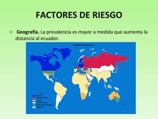 FACTORES DE RIESGO Geografía.  La prevalencia es mayor a medida que aumenta la distancia al ecuador.  