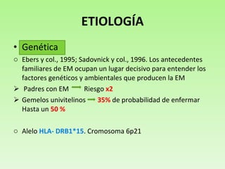 ETIOLOGÍA Genética  Ebers y  col., 1995; Sadovnick y col., 1996.  Los antecedentes familiares de EM ocupan un lugar decisivo para entender los factores genéticos y ambientales que producen la EM Padres con EM  Riesgo  x2 Gemelos univitelinos  35%  de probabilidad de enfermar Hasta un  50 %  Alelo  HLA- DRB1*15 . Cromosoma 6p21 