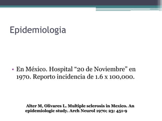 Epidemiologia



• En México. Hospital “20 de Noviembre” en
  1970. Reporto incidencia de 1.6 x 100,000.



    Alter M, Olivares L. Multiple sclerosis in Mexico. An
    epidemiologic study. Arch Neurol 1970; 23: 451-9
 