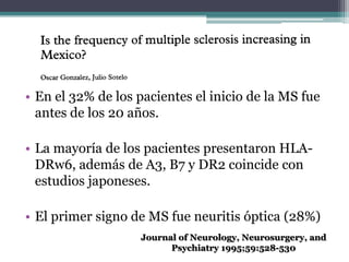 • En el 32% de los pacientes el inicio de la MS fue
  antes de los 20 años.

• La mayoría de los pacientes presentaron HLA-
  DRw6, además de A3, B7 y DR2 coincide con
  estudios japoneses.

• El primer signo de MS fue neuritis óptica (28%)
                    Journal of Neurology, Neurosurgery, and
                          Psychiatry 1995;59:528-530
 