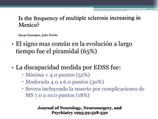• El signo mas común en la evolución a largo
  tiempo fue el piramidal (65%)

• La discapacidad medida por EDSS fue:
    Mínima < 4.0 puntos (52%)
    Moderada 4.0 a 6.0 puntos (30%)
    Severa incluyendo la muerte por complicaciones de
     MS 7.0 a 10.0 puntos (18%)

         Journal of Neurology, Neurosurgery, and
               Psychiatry 1995;59:528-530
 