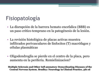 Fisiopatología
• La disrupción de la barrera hemato encefalica (BBB) es
  un paso critico temprano en la patogénesis de la lesión.

• La revisión histológica de placas activas muestra
  infiltrados perivasculares de linfocitos (T) macrófagos y
  células plasmáticas

• Oligodendroglia se pierde en el centro de la placa, pero
  aumenta en la periferia. Remielinizacion?
Multiple Sclerosis and Other Infl ammatory Demyelinating Diseases of the
 Central Nervous System. Bradley: Neurology in Clinical Practice, 5th ed
 
