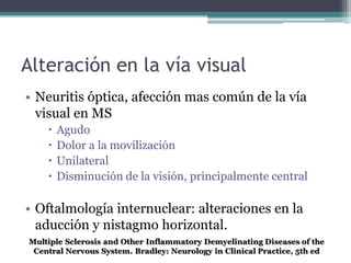 Alteración en la vía visual
• Neuritis óptica, afección mas común de la vía
  visual en MS
      Agudo
      Dolor a la movilización
      Unilateral
      Disminución de la visión, principalmente central

• Oftalmología internuclear: alteraciones en la
  aducción y nistagmo horizontal.
 