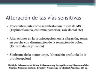Alteración de las vías sensitivas
• Frecuentemente como manifestación inicial de MS.
  (Espinotalamico, columna posterior, raíz dorsal etc)

• Alteraciones en la propiocepcion, en la vibración, zonas
  en parche con disminución de la sensación de dolor.
  (Extremidades y tronco)

• Síndrome de la mano torpe. (alteración profunda de la
  propiocepcion)
 