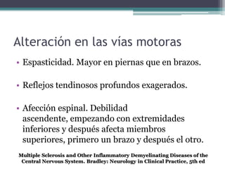 Alteración en las vías motoras
• Espasticidad. Mayor en piernas que en brazos.

• Reflejos tendinosos profundos exagerados.

• Afección espinal. Debilidad
  ascendente, empezando con extremidades
  inferiores y después afecta miembros
  superiores, primero un brazo y después el otro.
 