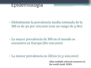 Epidemiologia


▫ Globalmente la prevalencia media estimada de la
  MS es de 30 por 100,000 (con un rango de 5-80)


▫ La mayor prevalencia de MS en el mundo se
  encuentra en Europa (80-100,000)


▫ La menor prevalencia en África (0.3-100,000)
                          Atlas multiple sclerosis resources in
                          the world 2008. WHO.
 