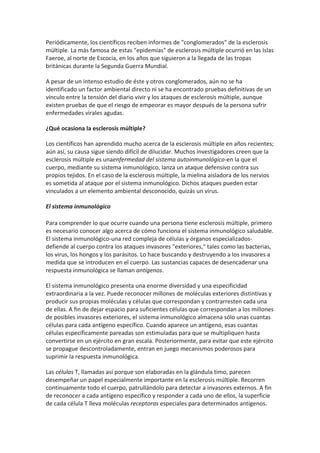 Periódicamente, los científicos reciben informes de "conglomerados" de la esclerosis
múltiple. La más famosa de estas "epidemias" de esclerosis múltiple ocurrió en las Islas
Faeroe, al norte de Escocia, en los años que siguieron a la llegada de las tropas
británicas durante la Segunda Guerra Mundial.

A pesar de un intenso estudio de éste y otros conglomerados, aún no se ha
identificado un factor ambiental directo ni se ha encontrado pruebas definitivas de un
vínculo entre la tensión del diario vivir y los ataques de esclerosis múltiple, aunque
existen pruebas de que el riesgo de empeorar es mayor después de la persona sufrir
enfermedades virales agudas.

¿Qué ocasiona la esclerosis múltiple?

Los científicos han aprendido mucho acerca de la esclerosis múltiple en años recientes;
aún así, su causa sigue siendo difícil de dilucidar. Muchos investigadores creen que la
esclerosis múltiple es unaenfermedad del sistema autoinmunológico-en la que el
cuerpo, mediante su sistema inmunológico, lanza un ataque defensivo contra sus
propios tejidos. En el caso de la esclerosis múltiple, la mielina aisladora de los nervios
es sometida al ataque por el sistema inmunológico. Dichos ataques pueden estar
vinculados a un elemento ambiental desconocido, quizás un virus.

El sistema inmunológico

Para comprender lo que ocurre cuando una persona tiene esclerosis múltiple, primero
es necesario conocer algo acerca de cómo funciona el sistema inmunológico saludable.
El sistema inmunológico-una red compleja de células y órganos especializados-
defiende al cuerpo contra los ataques invasores "exteriores," tales como las bacterias,
los virus, los hongos y los parásitos. Lo hace buscando y destruyendo a los invasores a
medida que se introducen en el cuerpo. Las sustancias capaces de desencadenar una
respuesta inmunológica se llaman antígenos.

El sistema inmunológico presenta una enorme diversidad y una especificidad
extraordinaria a la vez. Puede reconocer millones de moléculas exteriores distintivas y
producir sus propias moléculas y células que correspondan y contrarresten cada una
de ellas. A fin de dejar espacio para suficientes células que correspondan a los millones
de posibles invasores exteriores, el sistema inmunológico almacena sólo unas cuantas
células para cada antígeno específico. Cuando aparece un antígeno, esas cuantas
células específicamente pareadas son estimuladas para que se multipliquen hasta
convertirse en un ejército en gran escala. Posteriormente, para evitar que este ejército
se propague descontroladamente, entran en juego mecanismos poderosos para
suprimir la respuesta inmunológica.

Las células T, llamadas así porque son elaboradas en la glándula timo, parecen
desempeñar un papel especialmente importante en la esclerosis múltiple. Recorren
continuamente todo el cuerpo, patrullándolo para detectar a invasores externos. A fin
de reconocer a cada antígeno específico y responder a cada uno de ellos, la superficie
de cada célula T lleva moléculas receptoras especiales para determinados antígenos.
 