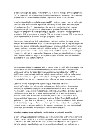 esclerosis múltiple de recaída-remisión (RR). La esclerosis múltiple primaria-progresiva
(PP) se caracteriza por una disminución clínica paulatina sin remisiones claras, aunque
puede haber una nivelación temporera o un pequeño alivio de los síntomas.

La esclerosis múltiple secundaria-progresiva (SP) comienza con un curso de esclerosis
múltiple de recaída-remisión, seguido de un curso posterior de esclerosis múltiple
primaria-progresiva. En raras ocasiones, los pacientes pueden tener un curso de
esclerosis múltiple progresiva-recaída (PR), en el que la enfermedad sigue una
trayectoria progresiva marcada por ataques agudos. La esclerosis múltiple primaria-
progresiva (PP), la secundaria-progresiva (SP), y la progresivarecaída (PR), se agrupan a
veces y se denominan esclerosis múltiple progresiva crónica.

Además, un 20 por ciento de la población con esclerosis múltiple tiene una forma
benigna de la enfermedad en la que los síntomas presentan poca o ninguna progresión
después del ataque inicial; estos pacientes siguen funcionando totalmente bien. Unos
cuantos pacientes sufren de esclerosis múltiple maligna, definida como un deterioro
rápido y continuo que resulta en una incapacidad notable o incluso en la muerte poco
después del inicio de la enfermedad. Sin embargo, la esclerosis múltiple es mortal en
muy raras ocasiones y la mayoría de las personas con esclerosis múltiple tienen una
expectativa de vida bastante normal.



Los estudios realizados a través de todo el mundo están llevando a los investigadores a
redefinir el curso natural de la enfermedad de esclerosis múltiple. Estos estudios
utilizan una técnica llamadaimágenes de resonancia magnética (IRM - o MRI en
inglés) para visualizar la evolución de las lesiones de esclerosis múltiple en la materia
blanca del cerebro. Los lugares luminosos en una imagen de MRI T2 indican la
presencia de lesiones, pero no proporcionan información sobre cuándo se produjeron.

Debido a que los investigadores especulan que el cruce de la barrera
sanguínea/cerebral es el primer paso en la aparición de las lesiones de esclerosis
múltiple, es importante distinguir las lesiones nuevas de las viejas. Para ello, los
médicos dan a los pacientes inyecciones de gadolinio, un agente de contraste químico
que normalmente no cruza la barrera sanguínea/ cerebral, antes de realizar un
estudio. En este tipo de estudio o exploración, llamado T1, la aparición de áreas
luminosas indica los periodos de actividad reciente de la enfermedad (cuando el
gadolinio es capaz de cruzar la barrera). La capacidad de estimar la edad de las lesiones
con la técnica de imágenes de resonancia magnética ha permitido a los investigadores
demostrar que, en algunos pacientes, las lesiones ocurren con frecuencia durante el
curso de la enfermedad, aún cuando no se manifiesten síntomas.

¿Pueden los eventos de la vida afectar al curso de la esclerosis múltiple?

Si bien no hay pruebas concluyentes de que la tensión diaria o un trauma en particular
tengan relación con el curso de la enfermedad de esclerosis múltiple, hay datos sobre
la influencia del embarazo. Puesto que la esclerosis múltiple ataca por lo general
durante los años reproductivos, una preocupación común entre las mujeres con la
 