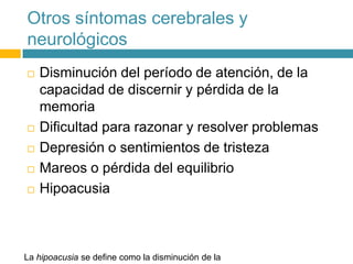 Otros síntomas cerebrales y
neurológicos
 Disminución del período de atención, de la
capacidad de discernir y pérdida de la
memoria
 Dificultad para razonar y resolver problemas
 Depresión o sentimientos de tristeza
 Mareos o pérdida del equilibrio
 Hipoacusia
La hipoacusia se define como la disminución de la
 