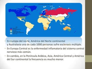 • En Europa del norte, América del Norte continental
y Australasia una de cada 1000 personas sufre esclerosis múltiple.
• En Europa Central es la enfermedad inflamatoria del sistema central
nervioso más común.
• En cambio, en la Península Arábica, Asia, América Central y América
del Sur continental la frecuencia es mucho menor.
 