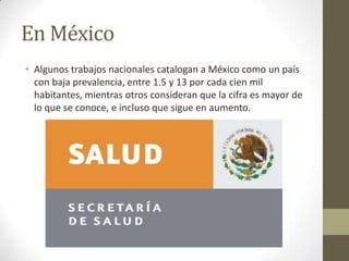 En México
• Algunos trabajos nacionales catalogan a México como un país
con baja prevalencia, entre 1.5 y 13 por cada cien mil
habitantes, mientras otros consideran que la cifra es mayor de
lo que se conoce, e incluso que sigue en aumento.
 