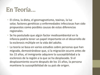 En Teoría…
• El clima, la dieta, el geomagnetismo, toxinas, la luz
solar, factores genéticos y enfermedades infecciosas han sido
propuestos como posibles causas de estas diferencias
regionales.
• Se ha postulado que algún factor medioambiental en la
infancia podría tener un papel importante en el desarrollo de
la esclerosis múltiple en la vida del adulto.
• La teoría se basa en varios estudios sobre personas que han
migrado, demostrándose que, si la migración ocurre antes de
los 15 años, el inmigrante adquiere la susceptibilidad a la
esclerosis de la región a la que se ha desplazado. Si el
desplazamiento ocurre después de los 15 años, la persona
mantiene la susceptibilidad de su país de origen.
 