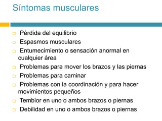 Síntomas musculares
 Pérdida del equilibrio
 Espasmos musculares
 Entumecimiento o sensación anormal en
cualquier área
 Problemas para mover los brazos y las piernas
 Problemas para caminar
 Problemas con la coordinación y para hacer
movimientos pequeños
 Temblor en uno o ambos brazos o piernas
 Debilidad en uno o ambos brazos o piernas
 