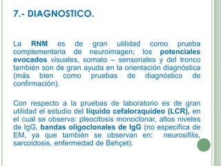 7.- DIAGNOSTICO.
La RNM es de gran utilidad como prueba
complementaria de neuroimagen; los potenciales
evocados visuales, somato – sensoriales y del tronco
también son de gran ayuda en la orientación diagnóstica
(más bien como pruebas de diagnóstico de
confirmación).
Con respecto a la pruebas de laboratorio es de gran
utilidad el estudio del líquido cefaloraquideo (LCR), en
el cual se observa: pleocitosis monoclonar, altos niveles
de IgG, bandas oligoclonales de IgG (no especifica de
EM, ya que también se observan en: neurosifilis,
sarcoidosis, enfermedad de Behçet).

 