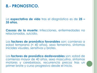 8.- PRONOSTICO.
La expectativa de vida tras el diagnóstico es de 25 –
35 años.
Causas de la muerte: Infecciones, enfermedades no
relacionadas, suicidio.

Los factores de pronóstico favorables son: comienzo a
edad temprana (< 40 años), sexo femenino, síntomas
iniciales visuales, sensitivos y brotes.
Los factores de pronóstico desfavorables son: edad de
comienzo mayor de 40 años, sexo masculino, síntomas
motores y cerebelosos, recurrencia precoz tras un
primer brote y curso progresivo desde el inicio.

 