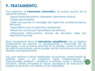 9.-TRATAMIENTO.
Con respecto al tratamiento sintomático, se puede resumir de la
siguiente manera:
oEspasticidad (baclofeno, diazepam, dantrolene sódico)
oFatiga (amantadita)
oDolor (incluyendo la neuralgia del trigémino) (carbamacepina,
fenitoína)
oHiperreflexia vesical (oxibutinia, betanecol)
oRetención urinaria por hiporreflexia del detrusor
oInfecciones intercurrentes, úlceras de decúbito, dolor por
hipertonía muscular
Gran importancia tiene el tratamiento rehabilitador con el objetivo
fundamental de prevenir la discapacidad y minusvalía de los
afectados, o por lo menos reducirlo en lo posible, como en el caso
de déficits secundarios como pueden ser las contracturas articulares
debidas a la espacticidad.
Hay que entrenar nuevas habilidades al paciente, potenciando los
sistemas sanos y así mantener cierta independencia. Es
imprescindible adaptar / modificar el entorno social y laboral del
paciente, siendo primordial el apoyo psicológico de educación y
soporte al paciente, a la familia y a los cuidadores.

 