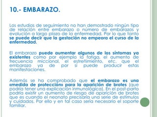 10.- EMBARAZO.
Los estudios de seguimiento no han demostrado ningún tipo
de relación entre embarazo o número de embarazos y
evolución a largo plazo de la enfermedad. Por lo que tanto
se puede decir que la gestación no empeora el curso de la
enfermedad.
El embarazo puede aumentar algunos de los síntomas ya
existentes como por ejemplo la fatiga, el aumento de
frecuencia miccional, el estreñimiento, etc. que el
embarazo ya de por sí puede producir estas
manifestaciones.
Además se ha comprobado que el embarazo es una
«medida de protección» para la aparición de brotes (que
podría tener una explicación inmunológica). En el post-parto
podría existir un aumento de riesgo de aparición de brotes
que es cuando el neonato precisaría una serie de estímulos
y cuidados. Por ello y en tal caso sería necesario el soporte
familiar.

 