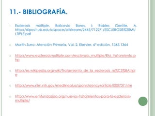 11.- BIBLIOGRAFÍA.
1.

Esclerosis
múltiple.
Balicevic
Boras,
I;
Robles
Gentile,
A.
http://diposit.ub.edu/dspace/bitstream/2445/7122/1/ESCLEROSIS%20MU
LTIPLE.pdf

2.

Martín Zurro: Atención Primaria, Vol. 2, Elsevier, 6ª edición, 1363 1364

3.

http://www.esclerosismultiple.com/esclerosis_multiple/EM_tratamiento.p
hp

4.

http://es.wikipedia.org/wiki/Tratamiento_de_la_esclerosis_m%C3%BAltipl
e

5.

http://www.nlm.nih.gov/medlineplus/spanish/ency/article/000737.htm

6.

http://www.emfundazioa.org/nuevos-tratamientos-para-la-esclerosismultiple/

 