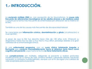 1.- INTRODUCCIÓN.
La esclerosis múltiple (EM) es, con excepción de los traumatismos, la causa más
frecuente de alteraciones neurológicas en los adultos jóvenes y de mediana edad
y constituye la forma más frecuente de enfermedad por alteración de la mielina en
el SNC.
También es una de las causas más frecuentes de discapacidad laboral.
Se caracteriza por inflamación crónica, desmielinización y gliosis (cicatrización) a
nivel del SNC.
A pesar de que la EM fue descrita hace más de 130 años (J.M. Charcot) su
diagnóstico hasta hoy ha sido o muy fácil o muy difícil, paradoja debida a la gran
variedad de la sintomatología clínica.
Es una enfermedad progresiva, con un curso clínico totalmente irregular y
fluctuante que conduce irremediablemente hacia el deterioro tanto físico como
cognitivo del paciente y que hasta la fecha no tiene tratamiento eficaz.
Las complicaciones son múltiples, obligando al paciente a realizar profundas
modificaciones en su forma de vida, entorno familiar y desarrollo laboral, haciendo
necesario un enfoque multidisciplinario, siempre con el fin de lograr una calidad de
vida aceptable para el paciente.

 