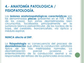 4.- ANATOMÍA PATOLOGICA /
FISIOPATOLOGÍA.
Las lesiones anatomopatológicas características son
las denominadas placas (presentes en el 75% - 80%
de los casos). Son zonas desmielinizadas bien
circunscritas, localizadas principalmente en la
sustancia blanca periventricular, de los núcleos de la
base, del cerebelo, troncencefalo, vía óptica y
médula espinal.
NUNCA afecta al SNP.
La fisiopatología es consecuencia del proceso de
desmielinización que altera la conducción saltatoria
típica de las vías mielinizadas normales. La
desmielinización
parcial
ocasiona
un
enlentecimiento de la conducción axonal y es
responsable del retraso de los potenciales evocados.

 