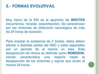5.- FORMAS EVOLUTIVAS.
Muy típico de la EM es la aparición de BROTES
(recurrencia, recaída, exacerbación): Se caracterizan
por ser síntomas de disfunción neurológica de más
de 24 horas de duración.

Para aceptar la existencia de 2 brotes, éstos deben
afectar a distintas partes del SNC y estar separados
por un período de al menos un mes. Esta
desaparición de clínica es definida como REMISION,
siendo característica una mejoría hasta la
desaparición de los síntomas y signos que duran al
menos 24 horas.

 