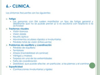 6.- CLINICA.
Los síntomas frecuentes son los siguientes:








Fatiga
 Las personas con EM suelen manifestar un tipo de fatiga general y
debilitante que no se puede prever y/ o es excesiva con respecto a la
actividad
Trastornos visuales
 Visión borrosa
 Visión doble
 Neuritis óptica
 Movimientos oculares rápidos o involuntarios
 Pérdida total de visión (infrecuente)
Problemas de equilibrio y coordinación
 Pérdida de equilibrio
 Temblores
 Ataxia (inestabilidad al caminar)
 Vértigos y mareos
 Torpeza en una de las extremidades
 Falta de coordinación
 Debilidad, que puede afectar, en particular, a las piernas y el caminar.
Espasticidad
 Contracciones involuntarias y rigidez

 