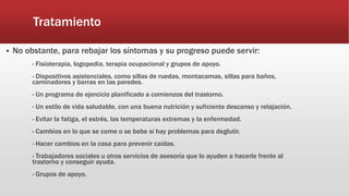 Tratamiento
 No obstante, para rebajar los síntomas y su progreso puede servir:
- Fisioterapia, logopedia, terapia ocupacional y grupos de apoyo.
- Dispositivos asistenciales, como sillas de ruedas, montacamas, sillas para baños,
caminadores y barras en las paredes.
- Un programa de ejercicio planificado a comienzos del trastorno.
- Un estilo de vida saludable, con una buena nutrición y suficiente descanso y relajación.
- Evitar la fatiga, el estrés, las temperaturas extremas y la enfermedad.
- Cambios en lo que se come o se bebe si hay problemas para deglutir.
- Hacer cambios en la casa para prevenir caídas.
- Trabajadores sociales u otros servicios de asesoría que lo ayuden a hacerle frente al
trastorno y conseguir ayuda.
- Grupos de apoyo.
 