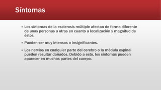 Síntomas
 Los síntomas de la esclerosis múltiple afectan de forma diferente
de unas personas a otras en cuanto a localización y magnitud de
éstos.
 Pueden ser muy intensos o insignificantes.
 Los nervios en cualquier parte del cerebro o la médula espinal
pueden resultar dañados. Debido a esto, los síntomas pueden
aparecer en muchas partes del cuerpo.
 