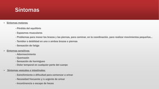Síntomas
 Síntomas motores:
- Pérdida del equilibrio
- Espasmos musculares
- Problemas para mover los brazos y las piernas, para caminar, en la coordinación, para realizar movimientos pequeños…
- Temblor o debilidad en uno o ambos brazos o piernas
- Sensación de fatiga
 Síntomas sensitivos:
- Adormecimiento
- Quemazón
- Sensación de hormigueo
- Dolor temporal en cualquier parte del cuerpo
 Síntomas vesicales e intestinales:
- Estreñimiento o dificultad para comenzar a orinar
- Necesidad frecuente y/o urgente de orinar
- Incontinencia o escape de heces
 