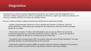 Diagnóstico
 Actualmente no existen pruebas diagnósticas específicas, por lo que la base del diagnóstico de la
esclerosis múltiple sigue siendo la clínica: la aparición de síntomas y signos que indican la presencia de
lesiones múltiples del SNC y de brotes de actividad clínica.
 Aún así, existen pruebas complementarias para determinar la esclerosis múltiple:
- Líquido cefalorraquídeo: Observar en él la cantidad de linfocitos y proteínas, como las
gammaglobulinas, anticuerpos que protegen de las infecciones, tales que si están elevadas
puede ser un indicio.
- Potenciales evocados: Pruebas electrofisiológicas con las que se miden las respuestas
cerebrales provocadas por estímulos sensitivos (visuales, auditivos…), que en el caso de la
esclerosis múltiple se detecta un enlentecimiento la conducción.
- Tomografía axial computarizada (TAC): Se pueden observar zonas de baja densidad y con poco
contraste debidas a la desmielinización de las neuronas.
- Resonancia magnética nuclear (RMN): Se pueden observar lesiones múltiples en la sustancia
blanca. Es la técnica complementaria más útil para detectar esclerosis múltiple.
 