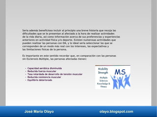 José María Olayo olayo.blogspot.com
Sería además beneficioso incluir al principio una breve historia que recoja las
dificultades que se le presentan al afectado a la hora de realizar actividades
de la vida diaria, así como información acerca de sus preferencias y experiencias
anteriores en actividad física y/o deporte. Existen numerosas actividades que
pueden realizar las personas con EM, y lo ideal sería seleccionar las que se
corresponden de un modo más real con los intereses, las expectativas y
las limitaciones físicas de la persona.
Es importante en este sentido recordar que, en comparación con las personas
sin Esclerosis Múltiple, las personas afectadas tienen:
- Capacidad aeróbica disminuida
- Reducida fuerza muscular
- Tasa retardada de desarrollo de tensión muscular
- Reducida resistencia muscular
- Equilibrio deteriorado
 