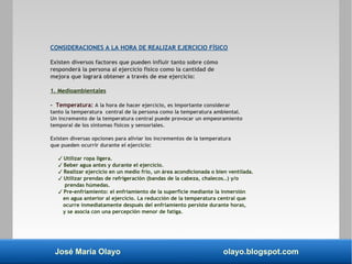 José María Olayo olayo.blogspot.com
CONSIDERACIONES A LA HORA DE REALIZAR EJERCICIO FÍSICO
Existen diversos factores que pueden influir tanto sobre cómo
responderá la persona al ejercicio físico como la cantidad de
mejora que logrará obtener a través de ese ejercicio:
1. Medioambientales
- Temperatura: A la hora de hacer ejercicio, es importante considerar
tanto la temperatura central de la persona como la temperatura ambiental.
Un incremento de la temperatura central puede provocar un empeoramiento
temporal de los síntomas físicos y sensoriales.
Existen diversas opciones para aliviar los incrementos de la temperatura
que pueden ocurrir durante el ejercicio:
✓ Utilizar ropa ligera.
✓ Beber agua antes y durante el ejercicio.
✓ Realizar ejercicio en un medio frío, un área acondicionada o bien ventilada.
✓ Utilizar prendas de refrigeración (bandas de la cabeza, chalecos…) y/o
prendas húmedas.
✓ Pre-enfriamiento: el enfriamiento de la superficie mediante la inmersión
en agua anterior al ejercicio. La reducción de la temperatura central que
ocurre inmediatamente después del enfriamiento persiste durante horas,
y se asocia con una percepción menor de fatiga.
 