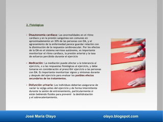 José María Olayo olayo.blogspot.com
2. Fisiológicas
- Disautonomía cardíaca: Las anormalidades en el ritmo
cardíaco y en la presión sanguínea son comunes en
aproximadamente un 30% de las personas con EM, y el
agravamiento de la enfermedad parece guardar relación con
la disminución de la respuesta cardiovascular. Por los efectos
de la EM en el sistema nervioso autónomo, es importante
monitorizar el ritmo cardíaco, la presión arterial y la tasa
de esfuerzo percibido durante el ejercicio
- Medicación: La mediación puede afectar a la tolerancia al
ejercicio, o a las respuestas fisiológicas al ejercicio, y debe
tomarse en consideración al prescribir ejercicio a las personas
con EM. Es importante monitorizar signos y síntomas durante
y después del ejercicio para evaluar los posibles efectos
secundarios de los tratamientos.
- Disfunción urinaria: Los individuos deberían asegurarse de
vaciar la vejiga antes del ejercicio y de forma intermitente
durante la sesión de entrenamiento, particularmente si
están bebiendo fluidos para prevenir la deshidratación
y el sobrecalentamiento.
 