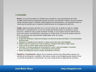 José María Olayo olayo.blogspot.com
3. Funcionales
- Brotes: Los ejercicios deben ser flexibles para amoldarse a las exacerbaciones de la EM.
Se debe evitar ejercicio extenuante durante un brote, una infección o fiebre. En esas ocasiones,
puede necesitar reducir o detener temporalmente el entrenamiento, y al reanudarlo tener en
cuenta que es posible que se requieran modificaciones en el programa de ejercicio.
- Fatiga: Algunas personas terminan en un círculo vicioso: por su deseo de reducir la fatiga,
disminuyen su actividad física, lo cual con el paso del tiempo reduce la resistencia, fuerza
muscular y calidad de vida y puede aumentar la fatiga, lo cual supone mayores limitaciones a
la hora de realizar actividad física y participar en la vida social. A la hora de realizar ejercicio
físico, las personas que experimenten fatiga deben tener en cuenta:
a. El enfriamiento.
b. El ejercicio moderado: lo ideal sería empezar con ejercicio de baja intensidad e ir incrementándola
de forma lenta.
c. Establecer un equilibrio entre ejercicio y reposo, para evitar estar sobre-fatigados.
d. Realizar ejercicio temprano en el día: en general, la fatiga en EM empeora según avanza
el día, así que es mejor realizar ejercicio más temprano.
e. Participar en sesiones grupales de entrenamiento o asistir a apoyo psicológico: el aumento
de la motivación puede facilitar la continuidad del entrenamiento.
f. Utilizar estrategias para ahorrar energía, aprendiendo a priorizar.
- Equilibrio y Coordinación: Algunos de los síntomas comunes de la EM pueden suponer una
pérdida de coordinación y equilibrio. Ejercitarse cuando se está fatigado puede también llevar
a una falta de equilibrio y coordinación, así como comprometer la seguridad del individuo.
 