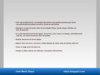 José María Olayo olayo.blogspot.com
- Creer que puede hacerlo. Los estudios demuestran que aquellas personas que tienen
una actitud positiva pueden encontrar formas de ejercitarse.
- Establecer un plan de acción sobre las actividades físicas, siendo siempre flexible a la
hora de ajustarlo.
- Es crucial ejercitarse de forma regular. Entre tres y cinco veces a la semana, preferiblemente
cada día, con tanta frecuencia como sea posible.
- Realizar descansos de forma regular.
- Esperar entre una hora y una hora y media después de comer antes de realizar ejercicio.
- Vaciar la vejiga antes del ejercicio.
- Siempre se debe calentar de antemano, incluyendo estiramientos.
 