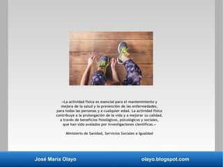 José María Olayo olayo.blogspot.com
«La actividad física es esencial para el mantenimiento y
mejora de la salud y la prevención de las enfermedades,
para todas las personas y a cualquier edad. La actividad física
contribuye a la prolongación de la vida y a mejorar su calidad,
a través de beneficios fisiológicos, psicológicos y sociales,
que han sido avalados por investigaciones científicas.»
Ministerio de Sanidad, Servicios Sociales e Igualdad
 
