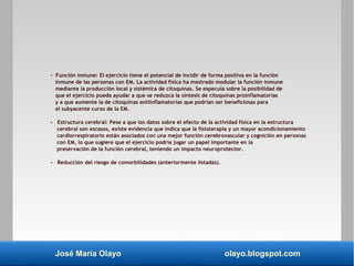 José María Olayo olayo.blogspot.com
- Función inmune: El ejercicio tiene el potencial de incidir de forma positiva en la función
inmune de las personas con EM. La actividad física ha mostrado modular la función inmune
mediante la producción local y sistémica de citoquinas. Se especula sobre la posibilidad de
que el ejercicio pueda ayudar a que se reduzca la síntesis de citoquinas proinflamatorias
y a que aumente la de citoquinas antiinflamatorias que podrían ser beneficiosas para
el subyacente curso de la EM.
- Estructura cerebral: Pese a que los datos sobre el efecto de la actividad física en la estructura
cerebral son escasos, existe evidencia que indica que la fisioterapia y un mayor acondicionamiento
cardiorrespiratorio están asociados con una mejor función cerebrovascular y cognición en personas
con EM, lo que sugiere que el ejercicio podría jugar un papel importante en la
preservación de la función cerebral, teniendo un impacto neuroprotector.
- Reducción del riesgo de comorbilidades (anteriormente listadas).
 