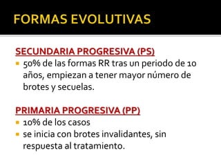 SECUNDARIA PROGRESIVA (PS)
 50% de las formas RR tras un periodo de 10
años, empiezan a tener mayor número de
brotes y secuelas.
PRIMARIA PROGRESIVA (PP)
 10% de los casos
 se inicia con brotes invalidantes, sin
respuesta al tratamiento.
 
