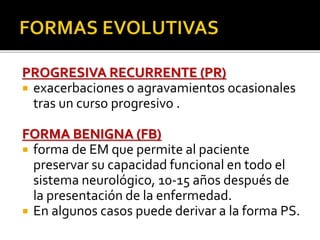 PROGRESIVA RECURRENTE (PR)
 exacerbaciones o agravamientos ocasionales
tras un curso progresivo .
FORMA BENIGNA (FB)
 forma de EM que permite al paciente
preservar su capacidad funcional en todo el
sistema neurológico, 10-15 años después de
la presentación de la enfermedad.
 En algunos casos puede derivar a la forma PS.
 