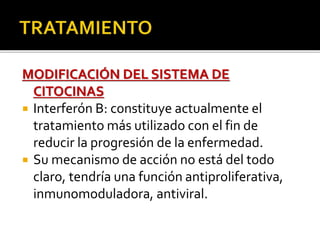 MODIFICACIÓN DEL SISTEMA DE
CITOCINAS
 Interferón B: constituye actualmente el
tratamiento más utilizado con el fin de
reducir la progresión de la enfermedad.
 Su mecanismo de acción no está del todo
claro, tendría una función antiproliferativa,
inmunomoduladora, antiviral.
 