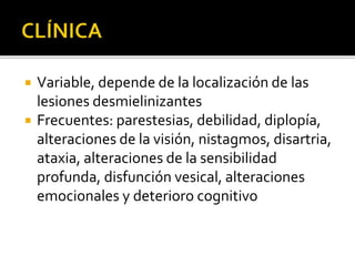  Variable, depende de la localización de las
lesiones desmielinizantes
 Frecuentes: parestesias, debilidad, diplopía,
alteraciones de la visión, nistagmos, disartria,
ataxia, alteraciones de la sensibilidad
profunda, disfunción vesical, alteraciones
emocionales y deterioro cognitivo
 