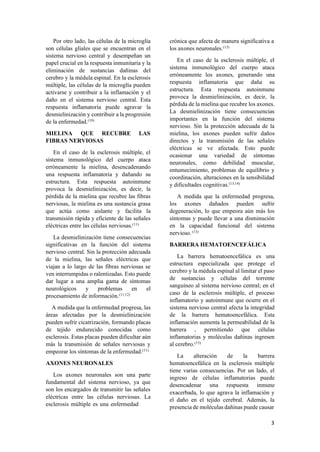 3
Por otro lado, las células de la microglía
son células gliales que se encuentran en el
sistema nervioso central y desempeñan un
papel crucial en la respuesta inmunitaria y la
eliminación de sustancias dañinas del
cerebro y la médula espinal. En la esclerosis
múltiple, las células de la microglía pueden
activarse y contribuir a la inflamación y el
daño en el sistema nervioso central. Esta
respuesta inflamatoria puede agravar la
desmielinización y contribuir a la progresión
de la enfermedad.(10)
MIELINA QUE RECUBRE LAS
FIBRAS NERVIOSAS
En el caso de la esclerosis múltiple, el
sistema inmunológico del cuerpo ataca
erróneamente la mielina, desencadenando
una respuesta inflamatoria y dañando su
estructura. Esta respuesta autoinmune
provoca la desmielinización, es decir, la
pérdida de la mielina que recubre las fibras
nerviosas, la mielina es una sustancia grasa
que actúa como aislante y facilita la
transmisión rápida y eficiente de las señales
eléctricas entre las células nerviosas.(11)
La desmielinización tiene consecuencias
significativas en la función del sistema
nervioso central. Sin la protección adecuada
de la mielina, las señales eléctricas que
viajan a lo largo de las fibras nerviosas se
ven interrumpidas o ralentizadas. Esto puede
dar lugar a una amplia gama de síntomas
neurológicos y problemas en el
procesamiento de información.(11,12)
A medida que la enfermedad progresa, las
áreas afectadas por la desmielinización
pueden sufrir cicatrización, formando placas
de tejido endurecido conocidas como
esclerosis. Estas placas pueden dificultar aún
más la transmisión de señales nerviosas y
empeorar los síntomas de la enfermedad.(11)
AXONES NEURONALES
Los axones neuronales son una parte
fundamental del sistema nervioso, ya que
son los encargados de transmitir las señales
eléctricas entre las células nerviosas. La
esclerosis múltiple es una enfermedad
crónica que afecta de manera significativa a
los axones neuronales.(13)
En el caso de la esclerosis múltiple, el
sistema inmunológico del cuerpo ataca
erróneamente los axones, generando una
respuesta inflamatoria que daña su
estructura. Esta respuesta autoinmune
provoca la desmielinización, es decir, la
pérdida de la mielina que recubre los axones.
La desmielinización tiene consecuencias
importantes en la función del sistema
nervioso. Sin la protección adecuada de la
mielina, los axones pueden sufrir daños
directos y la transmisión de las señales
eléctricas se ve afectada. Esto puede
ocasionar una variedad de síntomas
neuronales, como debilidad muscular,
entumecimiento, problemas de equilibrio y
coordinación, alteraciones en la sensibilidad
y dificultades cognitivas.(13,14)
A medida que la enfermedad progresa,
los axones dañados pueden sufrir
degeneración, lo que empeora aún más los
síntomas y puede llevar a una disminución
en la capacidad funcional del sistema
nervioso. (13)
BARRERA HEMATOENCEFÁLICA
La barrera hematoencefálica es una
estructura especializada que protege el
cerebro y la médula espinal al limitar el paso
de sustancias y células del torrente
sanguíneo al sistema nervioso central; en el
caso de la esclerosis múltiple, el proceso
inflamatorio y autoinmune que ocurre en el
sistema nervioso central afecta la integridad
de la barrera hematoencefálica. Esta
inflamación aumenta la permeabilidad de la
barrera , permitiendo que células
inflamatorias y moléculas dañinas ingresen
al cerebro.(15)
La alteración de la barrera
hematoencefálica en la esclerosis múltiple
tiene varias consecuencias. Por un lado, el
ingreso de células inflamatorias puede
desencadenar una respuesta inmune
exacerbada, lo que agrava la inflamación y
el daño en el tejido cerebral. Además, la
presencia de moléculas dañinas puede causar
 