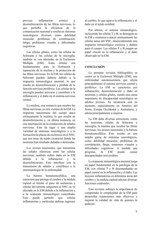 5
provoca inflamación crónica y
desmielinización de las fibras nerviosas, lo
que perturba la eficiencia de la
comunicación neuronal y resulta en síntomas
neurológicos diversos, como debilidad
muscular, problemas de coordinación,
fatiga, problemas visuales y dificultades
cognitivas.
Las células gliales, como las células de
Schwann y las células de la microglía,
también se ven afectadas en la Esclerosis
Múltiple (EM). Estas células son
fundamentales para la formación y
reparación de la mielina y la protección de
las fibras nerviosas. En la EM, las células de
Schwann pueden dañarse debido a la
respuesta inmunológica anormal, lo que
resulta en desmielinización y pérdida de la
función nerviosa periférica. Las células de la
microglía pueden activarse y contribuir a la
inflamación y el daño en el sistema nervioso
central.
La mielina, una sustancia que recubre las
fibras nerviosas, es otra víctima de la EM. La
respuesta autoinmune del cuerpo ataca
erróneamente la mielina, lo que resulta en
desmielinización y, en última instancia, en
una interrupción de la conducción de señales
nerviosas. Esto da lugar a una amplia
variedad de síntomas neurológicos y a la
formación de placas de esclerosis en el SNC,
que son áreas de tejido cicatricial donde las
neuronas han resultado dañadas o destruidas.
Los axones neuronales, que transmiten
las señales eléctricas entre las células
nerviosas, también sufren daño en la EM
debido a la inflamación y la
desmielinización. Esto interfiere con la
transmisión de señales y contribuye a la
sintomatología de la enfermedad.
La barrera hematoencefálica, una
estructura que protege el cerebro y la médula
espinal al limitar el paso de sustancias y
células del torrente sanguíneo al SNC, se ve
afectada en la EM debido a la inflamación y
a la respuesta inmunológica exacerbada.
Esto puede permitir que células
inflamatorias y moléculas dañinas ingresen
al cerebro, lo que agrava la inflamación y el
daño en el tejido cerebral.
Por último, el sistema inmunológico,
incluyendo las células T y B, se desregula en
la EM y comienza a atacar erróneamente las
células sanas del SNC, desencadenando una
respuesta inmunológica excesiva y dañina
para el cuerpo. Las células T y B juegan un
papel crucial en la inflamación y el daño
observado en la EM.
CONCLUSIÓN
La presente revisión bibliográfica se
centra en la Esclerosis Múltiple (EM), una
enfermedad autoinmunitaria que afecta
principalmente al sistema nervioso central y
periférico. La EM se caracteriza por
inflamación, desmielinización y daño en
neuronas y células gliales, siendo una causa
importante de discapacidad neurológica en
adultos jóvenes. Su incidencia está en
aumento, especialmente en América del
Norte, Europa Occidental y Australasia, y
afecta principalmente a mujeres.
La EM daña diversas estructuras, como
las neuronas, células de Schwann y
microglía, la mielina que recubre las fibras
nerviosas, los axones neuronales y la barrera
hematoencefálica. Esto resulta en una
amplia gama de síntomas neurológicos,
como debilidad muscular, problemas de
coordinación, fatiga, trastornos visuales y
dificultades cognitivas. A medida que
progresa, la EM puede causar
discapacidades irreversibles.
La respuesta inmunológica anormal juega
un papel fundamental en la patología de la
EM, con células T y B desempeñando un
papel central en la inflamación y el daño. Las
lesiones inflamatorias en diferentes áreas del
cerebro y la médula espinal afectan diversas
funciones corporales.
Esta revisión subraya la importancia de
comprender la complejidad de la EM para
desarrollar tratamientos más efectivos y
mejorar la calidad de vida de quienes la
padecen.
 