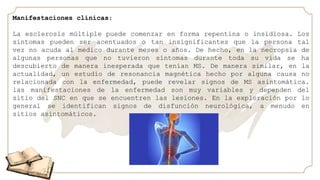 Manifestaciones clínicas:
La esclerosis múltiple puede comenzar en forma repentina o insidiosa. Los
síntomas pueden ser acentuados o tan insignificantes que la persona tal
vez no acuda al medico durante meses o años. De hecho, en la necropsia de
algunas personas que no tuvieron síntomas durante toda su vida se ha
descubierto de manera inesperada que tenían MS. De manera similar, en la
actualidad, un estudio de resonancia magnética hecho por alguna causa no
relacionada con la enfermedad, puede revelar signos de MS asintomática.
las manifestaciones de la enfermedad son muy variables y dependen del
sitio del SNC en que se encuentren las lesiones. En la exploración por lo
general se identifican signos de disfunción neurológica, a menudo en
sitios asintomáticos.
 