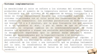 Síntomas complementarios:
La sensibilidad al calor se refiere a los síntomas del sistema nervioso
producidos por el aumento de la temperatura central del cuerpo. También
es frecuente que los síntomas de MS empeoren de manera transitoria y a
veces en forma impresionante durante las enfermedades febriles. Estos
síntomas relacionados con el color quizá son consecuencias de un bloque
de conducción transitorio. Los síntomas paroxísticos se diferencian por
ser breves (10 s a 2 minutos), por la gran frecuencia con que aparecen
(5 a 40 episodios al día), o por el hecho de que no alteran la
conciencia ni originan cambios en el electroencefalograma de fondo
durante los episodios y siguen una evolución autolimitada que culmina en
la desaparición espontánea (por lo general duran semanas o meses).
Pueden ser desencadenados por la hiperventilación o el movimiento.
La miocimia facial está determinada por contracciones rápidas y
persistentes de los músculos de la cara (en particular la mitad inferior
del orbicular de los ojos) o una contracción que se propaga lentamente
por la cara. Es consecuencia de lesiones de los fascículos cortico
bulbares o el trayecto del nervio facial en el tallo encefálico (tallo
cerebral).
 