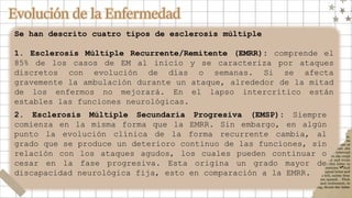 Evolución de la Enfermedad
Se han descrito cuatro tipos de esclerosis múltiple
1. Esclerosis Múltiple Recurrente/Remitente (EMRR): comprende el
85% de los casos de EM al inicio y se caracteriza por ataques
discretos con evolución de días o semanas. Si se afecta
gravemente la ambulación durante un ataque, alrededor de la mitad
de los enfermos no mejorará. En el lapso intercrítico están
estables las funciones neurológicas.
2. Esclerosis Múltiple Secundaria Progresiva (EMSP): Siempre
comienza en la misma forma que la EMRR. Sin embargo, en algún
punto la evolución clínica de la forma recurrente cambia, al
grado que se produce un deterioro continuo de las funciones, sin
relación con los ataques agudos, los cuales pueden continuar o
cesar en la fase progresiva. Esta origina un grado mayor de
discapacidad neurológica fija, esto en comparación a la EMRR.
 