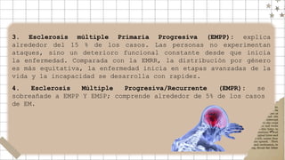 3. Esclerosis múltiple Primaria Progresiva (EMPP): explica
alrededor del 15 % de los casos. Las personas no experimentan
ataques, sino un deterioro funcional constante desde que inicia
la enfermedad. Comparada con la EMRR, la distribución por género
es más equitativa, la enfermedad inicia en etapas avanzadas de la
vida y la incapacidad se desarrolla con rapidez.
4. Esclerosis Múltiple Progresiva/Recurrente (EMPR): se
sobreañade a EMPP Y EMSP; comprende alrededor de 5% de los casos
de EM.
 