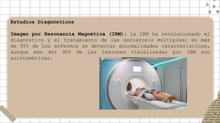 Estudios Diagnósticos
Imagen por Resonancia Magnética (IRM): La IRM ha revolucionado el
diagnóstico y el tratamiento de las esclerosis múltiples; en más
de 95% de Los enfermos se detectan anormalidades características,
aunque más del 90% de las lesiones visualizadas por IRM son
asintomáticas.
 