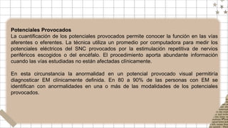 Potenciales Provocados
La cuantificación de los potenciales provocados permite conocer la función en las vías
aferentes o eferentes. La técnica utiliza un promedio por computadora para medir los
potenciales eléctricos del SNC provocados por la estimulación repetitiva de nervios
periféricos escogidos o del encéfalo. El procedimiento aporta abundante información
cuando las vías estudiadas no están afectadas clínicamente.
En esta circunstancia la anormalidad en un potencial provocado visual permitiría
diagnosticar EM clínicamente definida. En 80 a 90% de las personas con EM se
identifican con anormalidades en una o más de las modalidades de los potenciales
provocados.
 