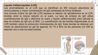Líquido Cefalorraquídeo (LCR)
Las anormalidades en el LCR que se identifican en EM incluyen pleocitosis de
mononucleares y mayor concentración de IgG sintetizada de forma intratecal.
Una formula (índice de IgG del LCR) expresa la relación de IgG/albúmina en el LCR,
dividida entre la misma relación en el suero. La tasa de síntesis de IgG utiliza
cuantificaciones de IgG y albúmina en suero y liquido cefalorraquídeo para calcular la
tasa de síntesis de IgG por el SNC. La cuantificación de las bandas oligoclonales en el
LCR también valora la producción intrarraquídea de IgG. Esas bandas se detectan por
medio de electroforesis en gel de agarosa. En 75 a 90% de las personas con EM se
detectan dos o más de estas bandas.
 